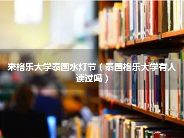 来格乐大学泰国水灯节(泰国格乐大学有人读过吗)