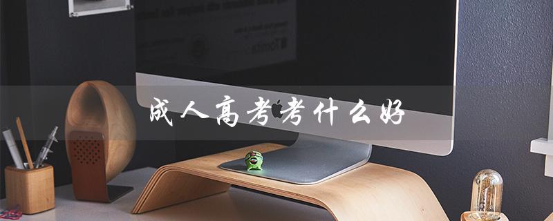 成人高考考什么好（成考考什么好找工作）