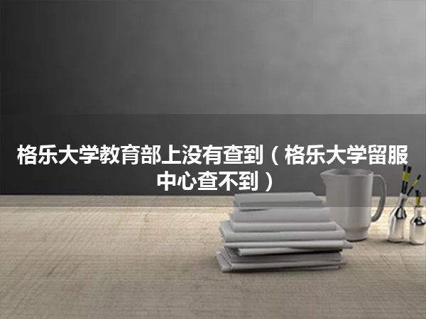 格乐大学教育部上没有查到(格乐大学留服中心查不到)
