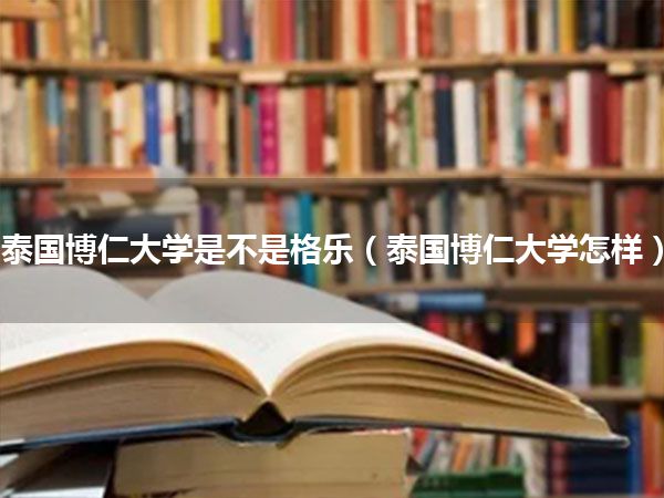 泰国博仁大学是不是格乐(泰国博仁大学怎样)