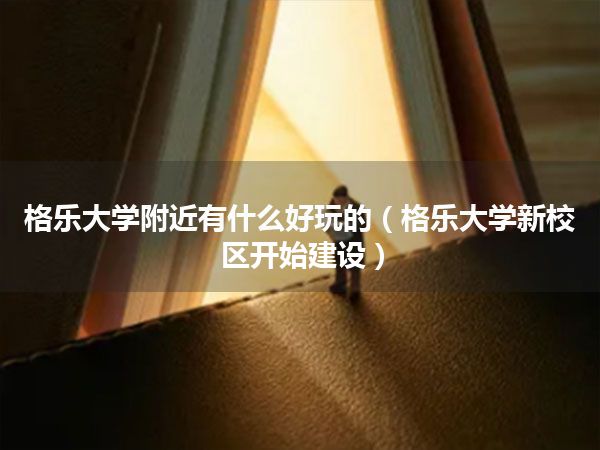 格乐大学附近有什么好玩的(格乐大学新校区开始建设)