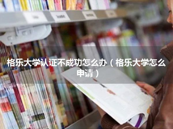格乐大学认证不成功怎么办(格乐大学怎么申请)