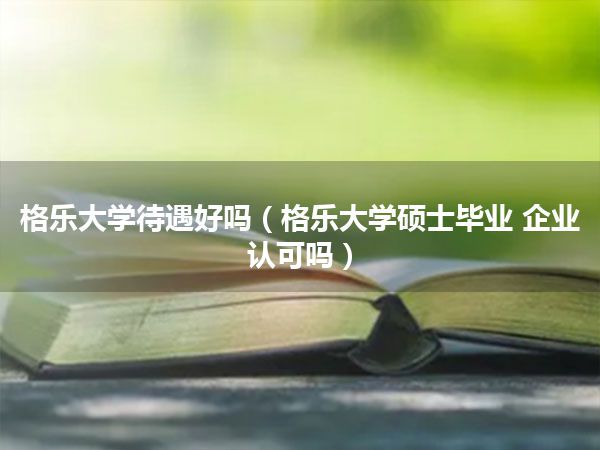 格乐大学待遇好吗(格乐大学硕士毕业 企业认可吗)