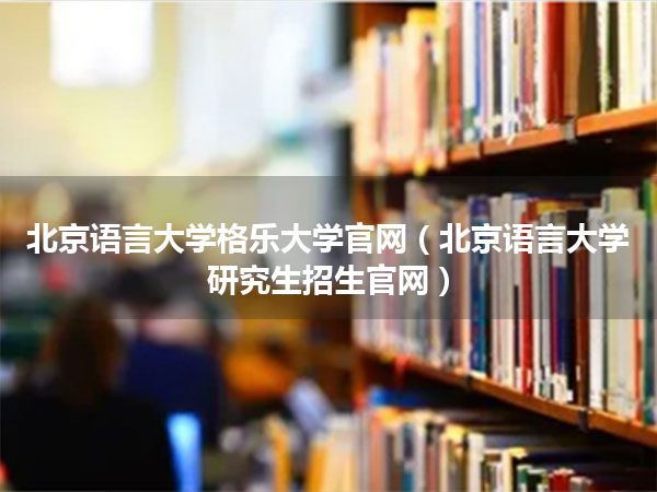 北京语言大学格乐大学官网(北京语言大学研究生招生官网)