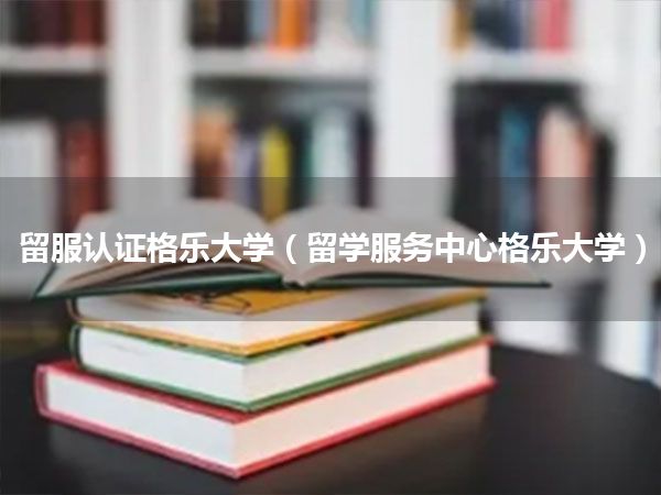 留服认证格乐大学(留学服务中心格乐大学)