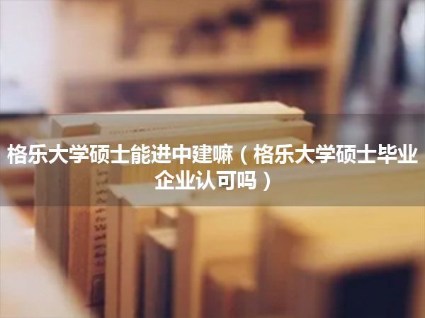 格乐大学硕士能进中建嘛(格乐大学硕士毕业 企业认可吗)