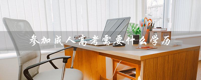 参加成人高考需要什么学历（成人高考毕业后学历是什么）