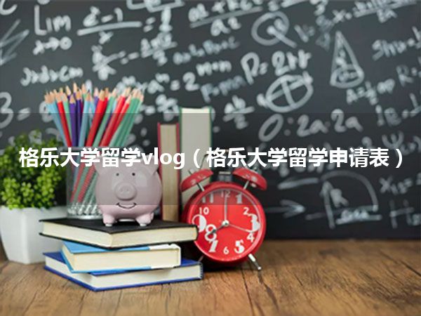 格乐大学留学vlog(格乐大学留学申请表)
