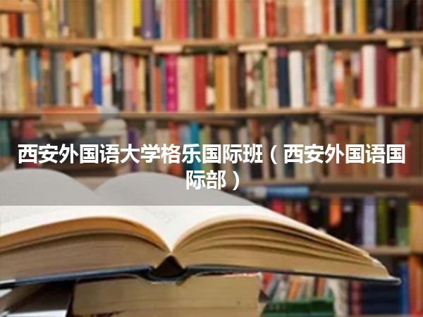 西安外国语大学格乐国际班(西安外国语国际部)