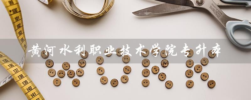 黄河水利职业技术学院专升本(黄河水利职业技术学院专升本录取率是多少)