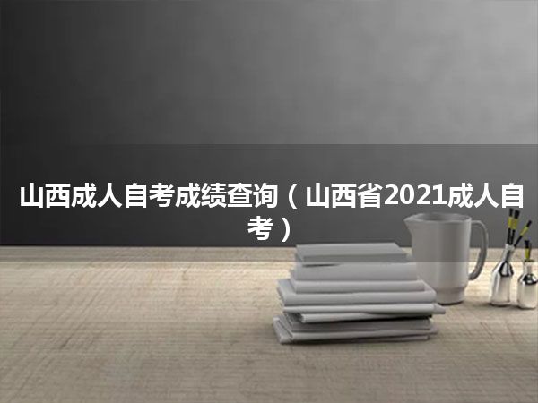 山西成人自考成绩查询(山西省2021成人自考)