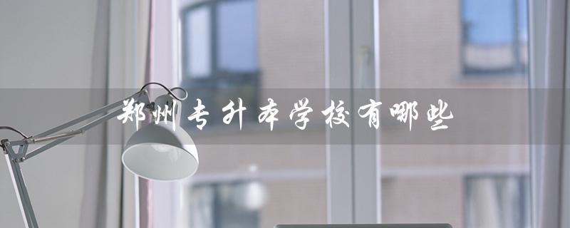 郑州专升本学校有哪些（郑州专升本学校有哪些）