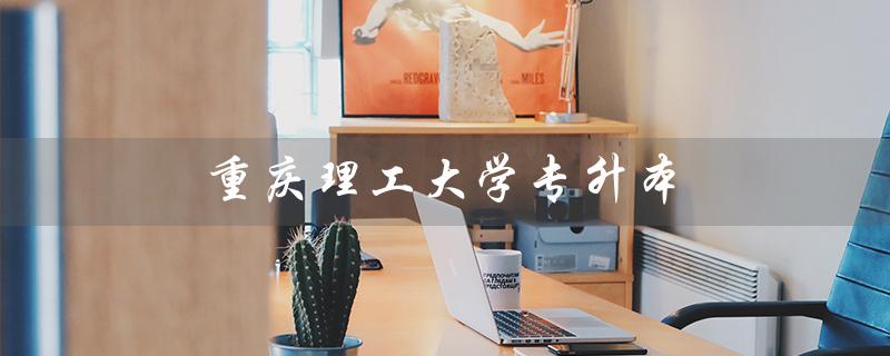 重庆理工大学专升本(重庆理工大学专升本有哪些专业)
