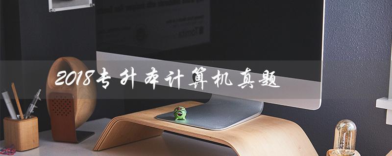 2018专升本计算机真题（2018辽宁专升本计算机真题答案是什么）