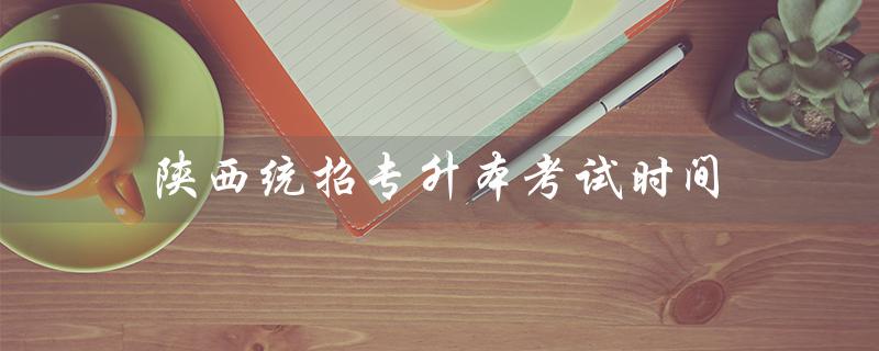 陕西统招专升本考试时间：2021年报名时间、考试时间及相关注意事项