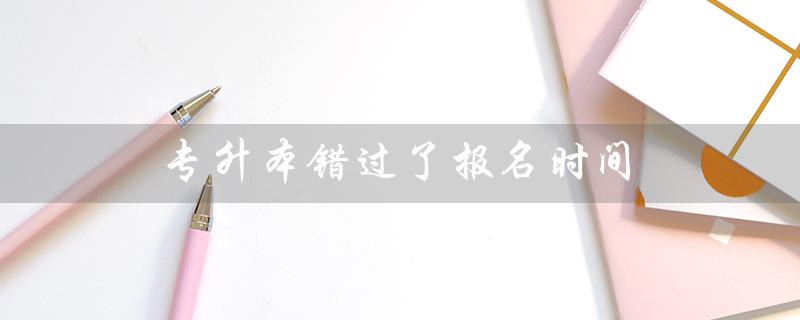 专升本错过了报名时间（错过专升本报名时间后能否补报）