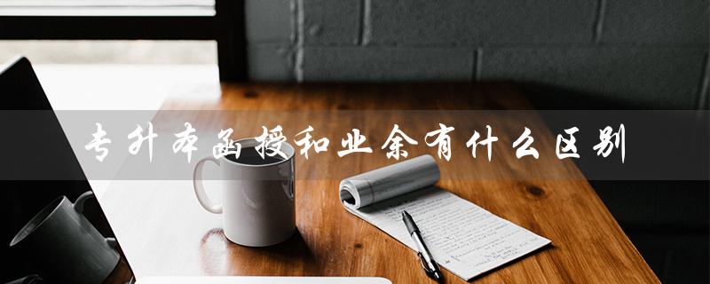 专升本函授和业余有什么区别（专升本函授与业余有何不同）