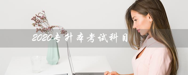 2020专升本考试科目（2020专升本考试科目时间是什么）
