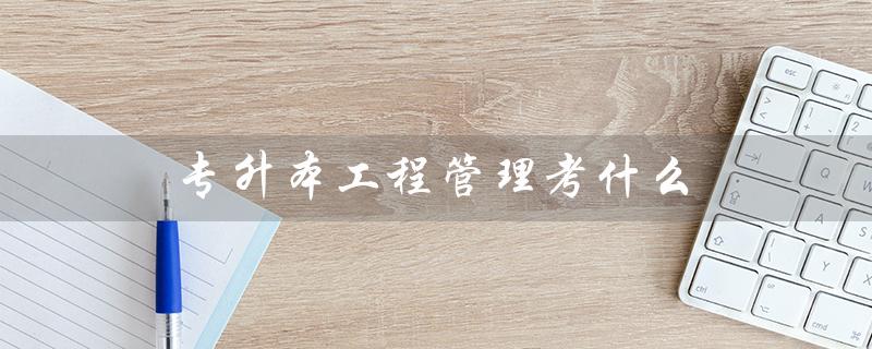 专升本工程管理考什么(大专升本难度大吗)
