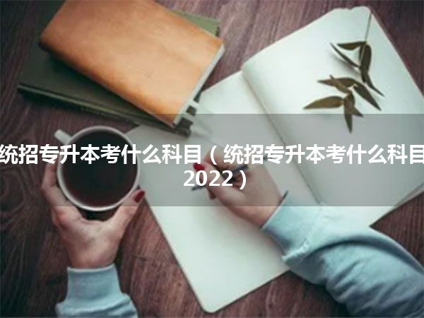 统招专升本考什么科目(统招专升本考什么科目2022)
