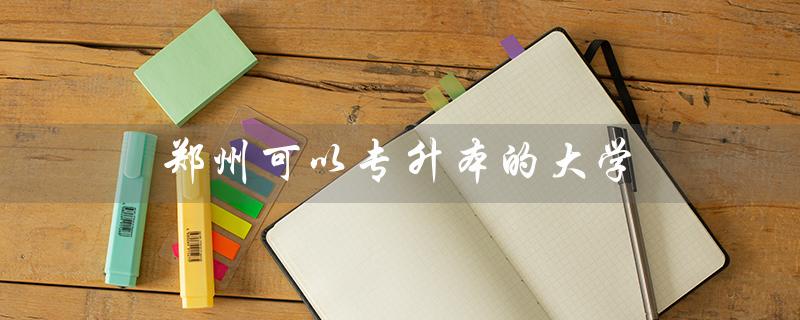 郑州可以专升本的大学(郑州哪些大学可以专升本)