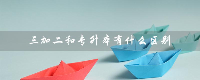 三加二和专升本有什么区别(三加二和专升本有何不同)