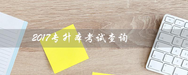 2017专升本考试查询（2017年专升本考试时间是什么）