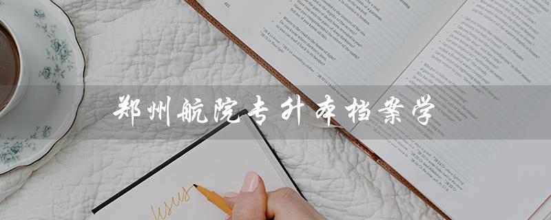 郑州航院专升本档案学(郑州航院专升本校区在哪)
