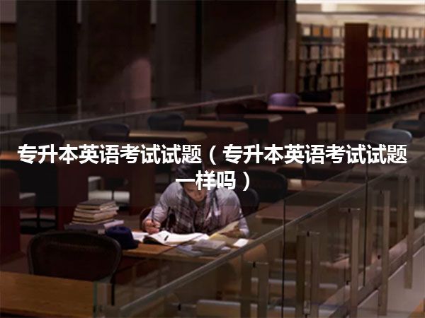 专升本英语考试试题(专升本英语考试试题一样吗)
