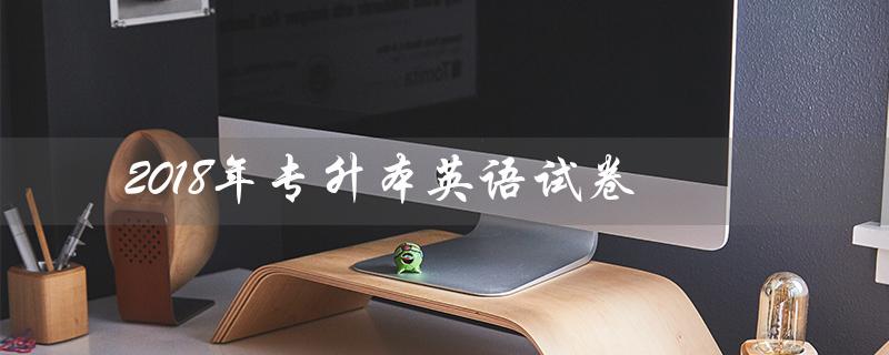 2018年专升本英语试卷（2018年专升本英语试卷在哪里下载）