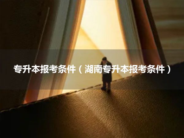 专升本报考条件(湖南专升本报考条件)