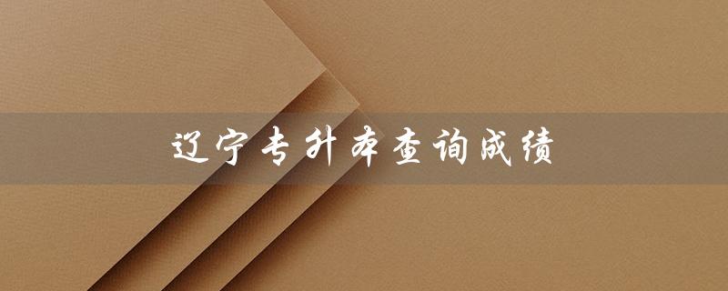 辽宁专升本查询成绩(辽宁专升本成绩查询时间是什么)