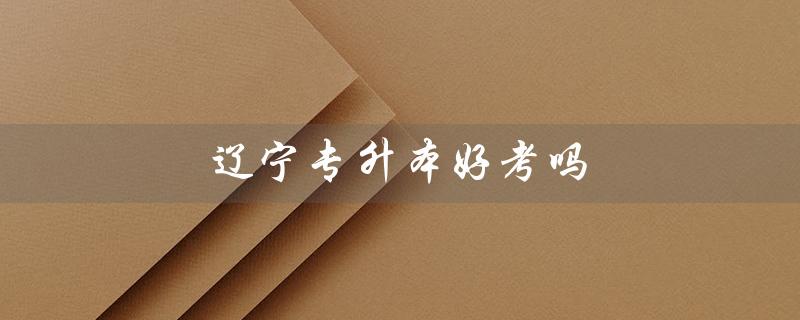 辽宁专升本好考吗(辽宁专升本难度如何)