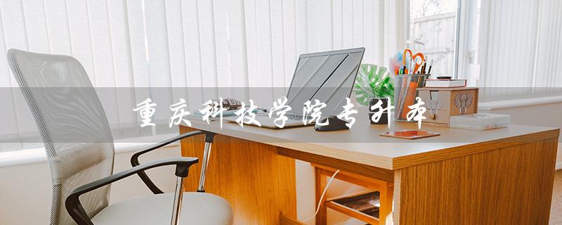 重庆科技学院专升本(重庆科技学院专升本招生简章是什么)