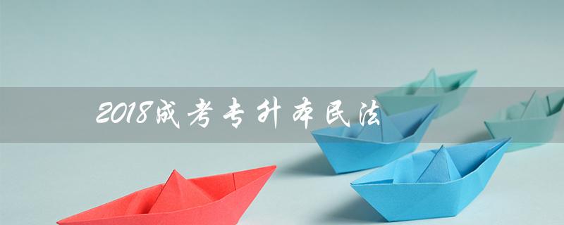 2018成考专升本民法(成考专升本民法知识点是什么)