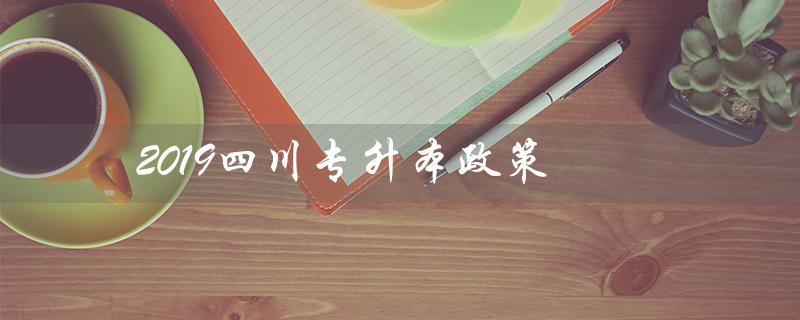 2019四川专升本政策（2019年专升本政策是什么）