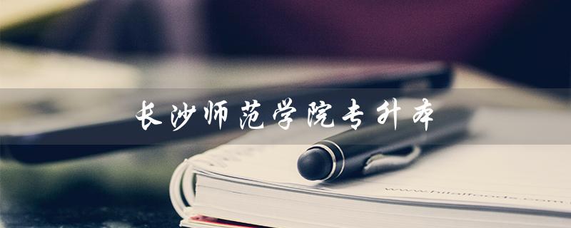 长沙师范学院专升本(长沙师范学院专升本官网是什么)