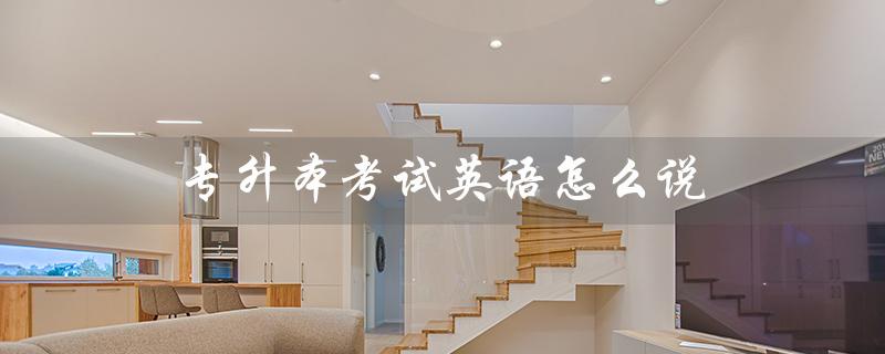 专升本考试英语怎么说(专升本英语考试内容是什么)