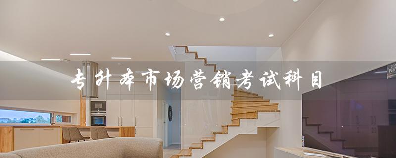 专升本市场营销考试科目(市场营销考试科目分时间)