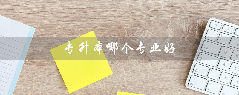 专升本哪个专业好（专升本就业好的专业是什么）