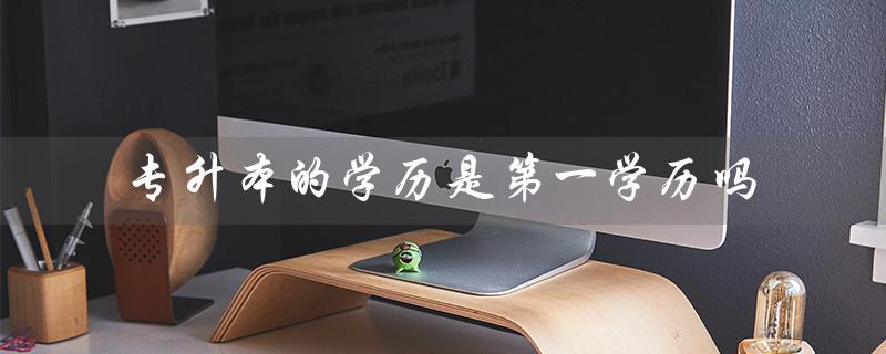 专升本的学历是第一学历吗（专升本与本科同等吗）