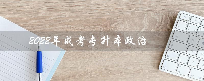 2022年成考专升本政治（2022年成考专升本政治考试大纲是什么）
