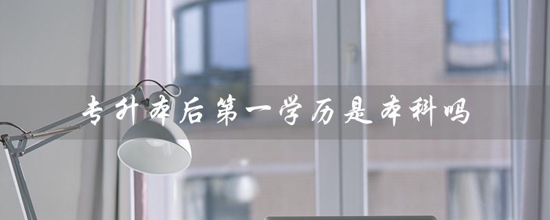 专升本后第一学历是本科吗（专升本后是否算本科）