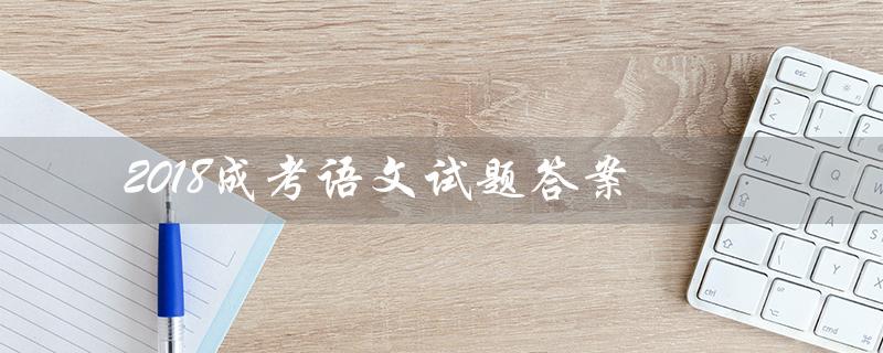 2018成考语文试题答案(2018成考高升本语文试题是什么)
