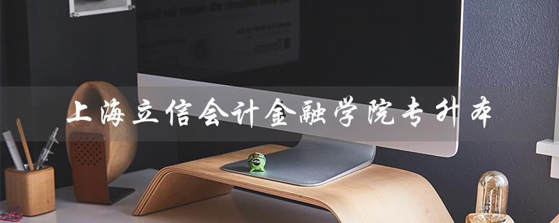 上海立信会计金融学院专升本(立信会计金融学院专升本招生简章是什么)