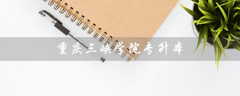 重庆三峡学院专升本（重庆三峡学院专升本分数线是多少）