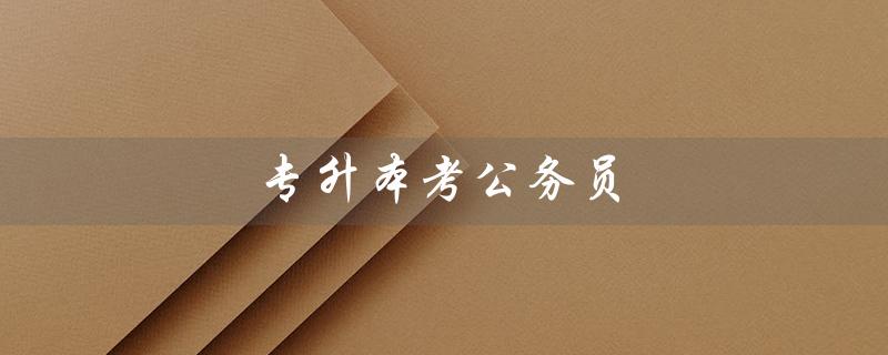 专升本考公务员（专升本考公务员同本科考试一样吗）