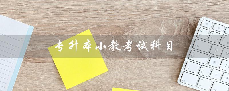 专升本小教考试科目(专升本考哪些科目)