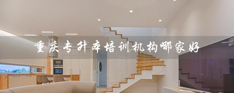 重庆专升本培训机构哪家好（重庆专升本可报哪些大学）