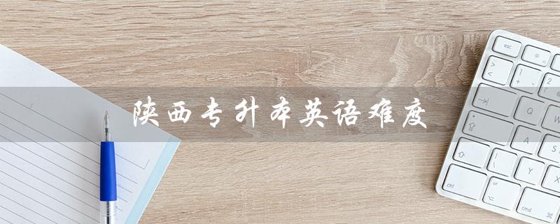 陕西专升本英语难度(陕西专升本英语难度如何)